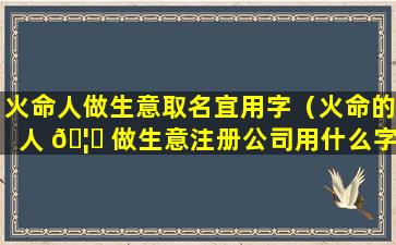 火命人做生意取名宜用字（火命的人 🦉 做生意注册公司用什么字）